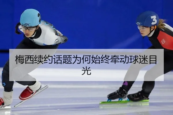梅西续约话题为何始终牵动球迷目光